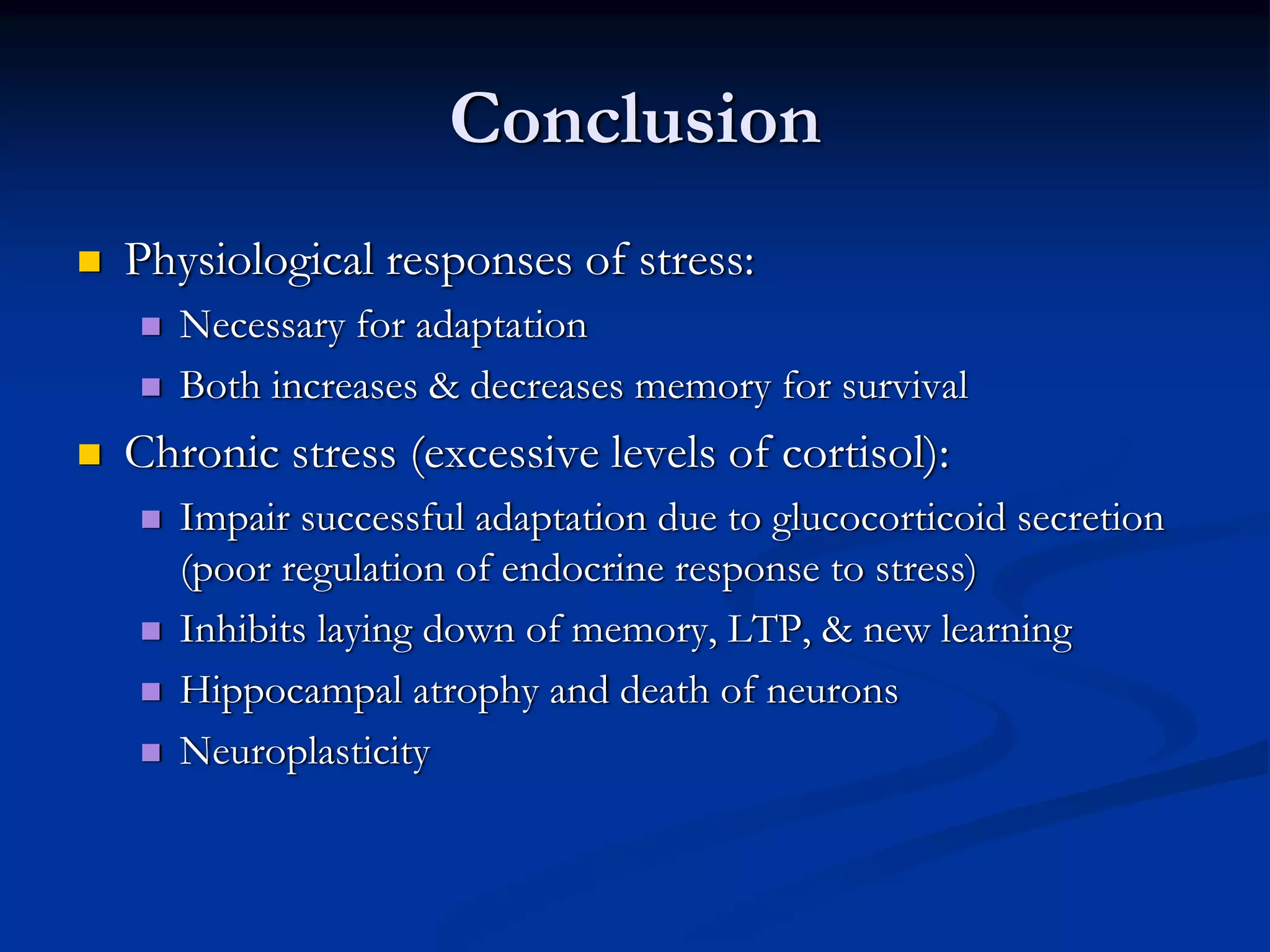Conclusion
Physiological responses of stress:
   Necessary for adaptation
   Both increases & decreases memory for survival
Chronic stress (excessive levels of cortisol):
   Impair successful adaptation due to glucocorticoid secretion
   (poor regulation of endocrine response to stress)
   Inhibits laying down of memory, LTP, & new learning
   Hippocampal atrophy and death of neurons
   Neuroplasticity
 