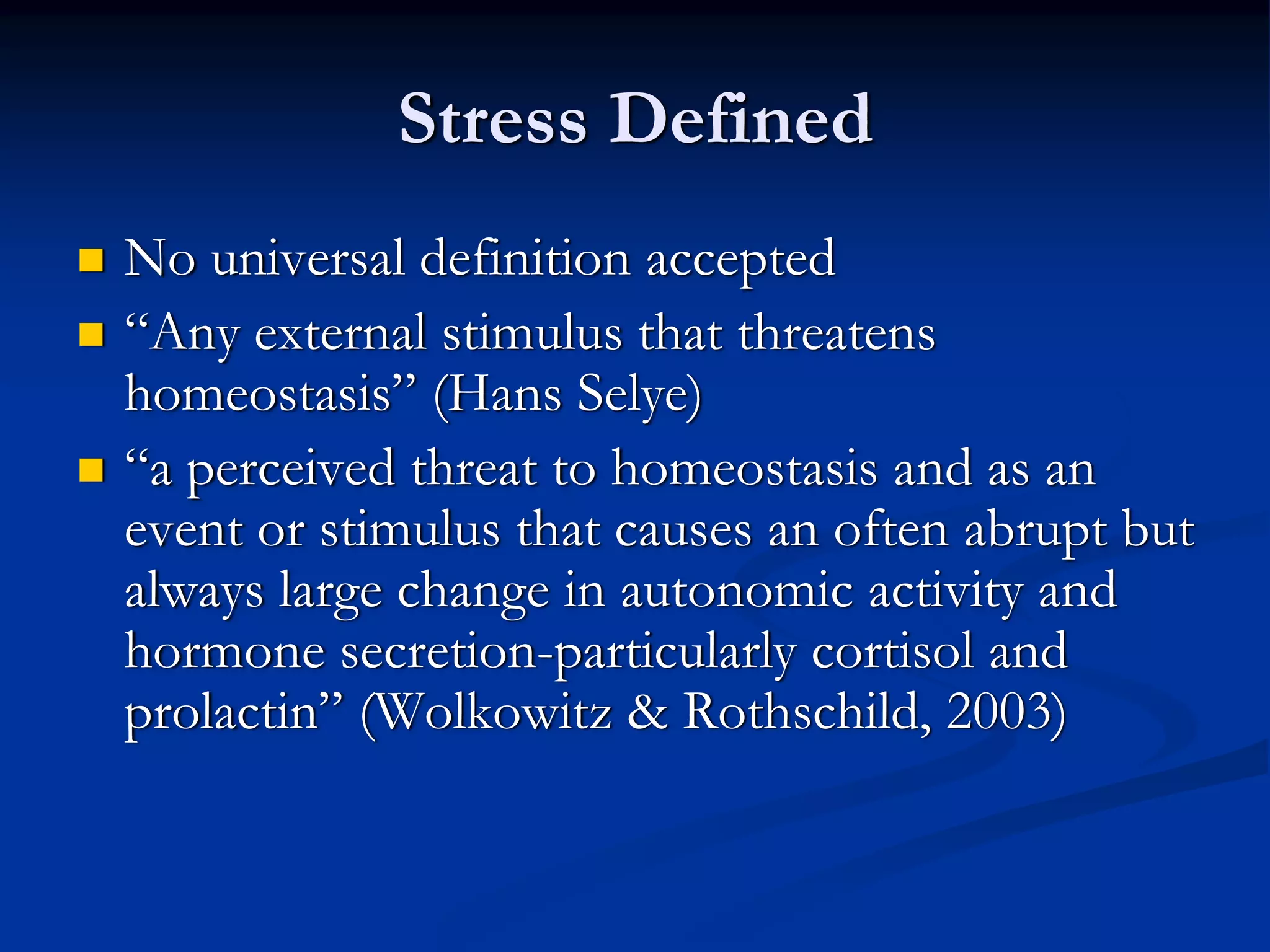 Stress Defined
No universal definition accepted
“Any external stimulus that threatens
homeostasis” (Hans Selye)
“a perceived threat to homeostasis and as an
event or stimulus that causes an often abrupt but
always large change in autonomic activity and
hormone secretion-particularly cortisol and
prolactin” (Wolkowitz & Rothschild, 2003)
 