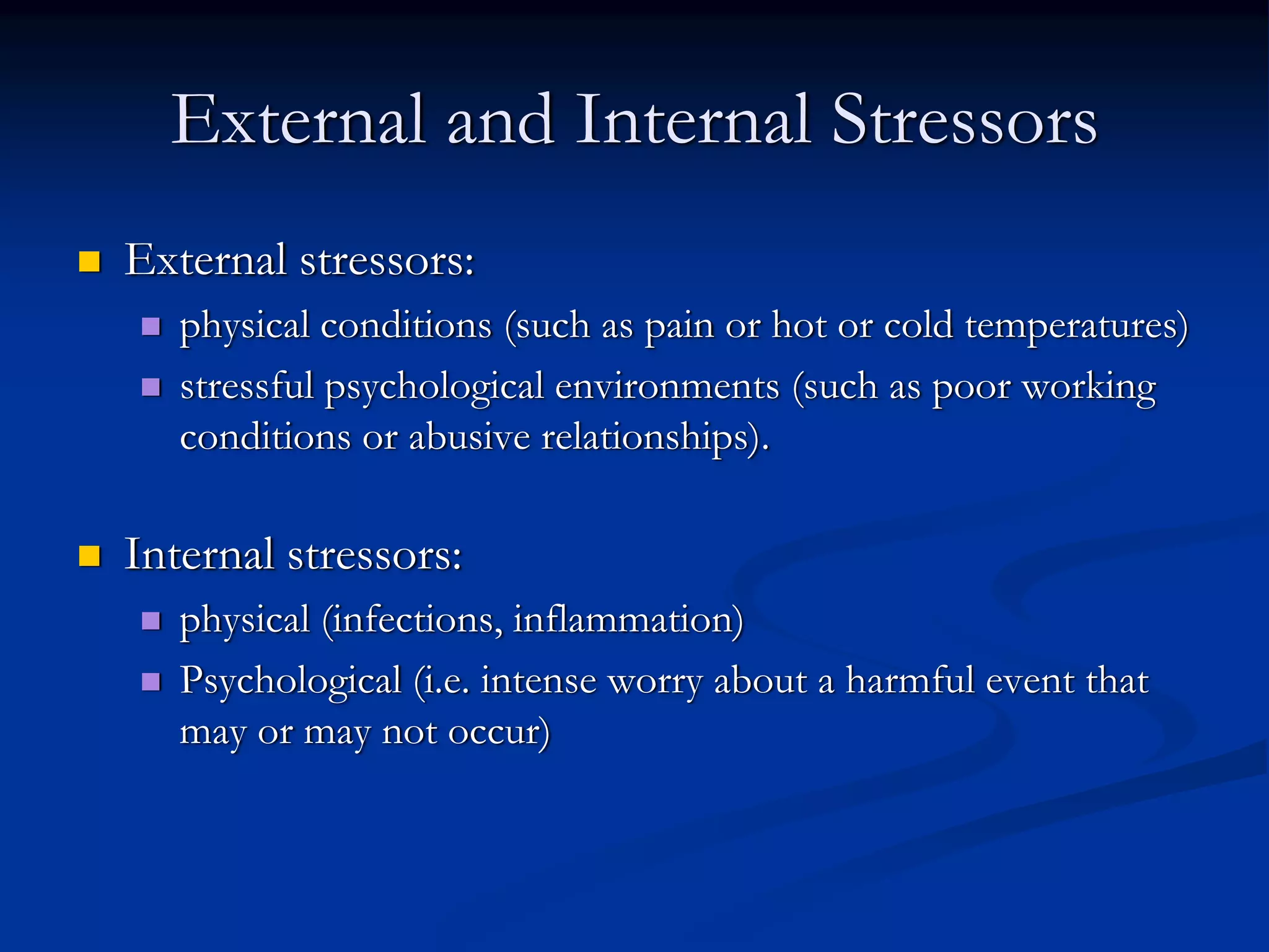 External and Internal Stressors
External stressors:
   physical conditions (such as pain or hot or cold temperatures)
   stressful psychological environments (such as poor working
   conditions or abusive relationships).

Internal stressors:
   physical (infections, inflammation)
   Psychological (i.e. intense worry about a harmful event that
   may or may not occur)
 