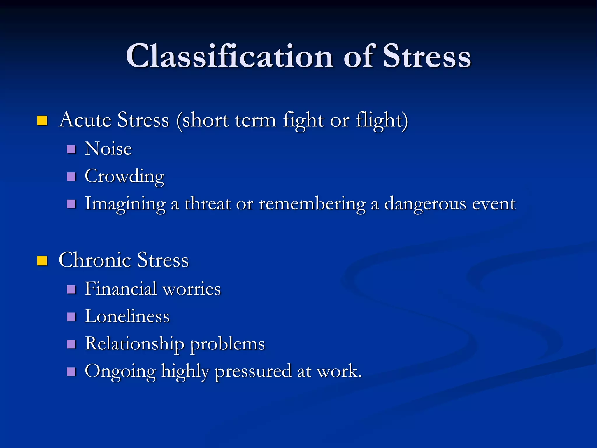 Classification of Stress
Acute Stress (short term fight or flight)
   Noise
   Crowding
   Imagining a threat or remembering a dangerous event

Chronic Stress
   Financial worries
   Loneliness
   Relationship problems
   Ongoing highly pressured at work.
 