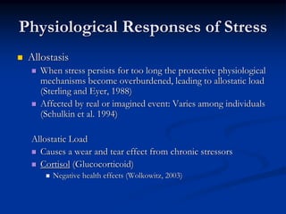 Physiological Responses of Stress
 Allostasis
    When stress persists for too long the protective physiological
    mechanisms become overburdened, leading to allostatic load
    (Sterling and Eyer, 1988)
    Affected by real or imagined event: Varies among individuals
    (Schulkin et al. 1994)

 Allostatic Load
   Causes a wear and tear effect from chronic stressors
   Cortisol (Glucocorticoid)
       Negative health effects (Wolkowitz, 2003)
 