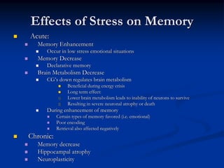 Effects of Stress on Memory
Acute:
  Memory Enhancement
     Occur in low stress emotional situations
  Memory Decrease
     Declarative memory
  Brain Metabolism Decrease
     CG’s down regulates brain metabolism
                Beneficial during energy crisis
                Long term effect:
           1)   Lower brain metabolism leads to inability of neurons to survive
           2)   Resulting in severe neuronal atrophy or death
     During enhancement of memory
           Certain types of memory favored (i.e. emotional)
           Poor encoding
           Retrieval also affected negatively
Chronic:
  Memory decrease
  Hippocampal atrophy
  Neuroplasticity
 