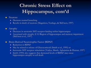 Chronic Stress Effect on
           Hippocampus, cont’d
Neurons
   Decrease normal branching
   Results in death of neurons (Magarinos, Verdugo, & McEwen, 1997)

Atrophy
   Decrease in serotonin 5HT receptor binding within hippocampus
   Associated with atrophy (CA3 Region of hippocampus and memory impairment
   (McEwen et al., 1997)

Brain-Derived Neurotrophic Factor (BDNF)
   Reduction in BDNF
   May be related to release of Glucocorticoid (Smith et al., 1995) or
   Serotonin 5HT receptor stimulation (Vaidya, Marek, Aghajanian & Duman, 1997)
   Smith (1995) also suggests that decreased levels of BDNF may cause
   hippocampus atrophy or cell death
 