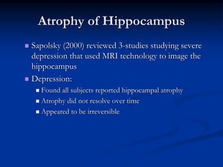 Atrophy of Hippocampus
Sapolsky (2000) reviewed 3-studies studying severe
depression that used MRI technology to image the
hippocampus
Depression:
  Found all subjects reported hippocampal atrophy
  Atrophy did not resolve over time
  Appeared to be irreversible
 