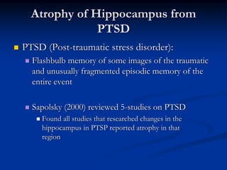 Atrophy of Hippocampus from
              PTSD
PTSD (Post-traumatic stress disorder):
  Flashbulb memory of some images of the traumatic
  and unusually fragmented episodic memory of the
  entire event

  Sapolsky (2000) reviewed 5-studies on PTSD
    Found all studies that researched changes in the
    hippocampus in PTSP reported atrophy in that
    region
 