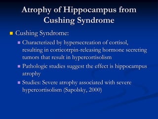 Atrophy of Hippocampus from
      Cushing Syndrome
Cushing Syndrome:
  Characterized by hypersecreation of cortisol,
  resulting in corticotrpin-releasing hormone secreting
  tumors that result in hypercortisolism
  Pathologic studies suggest the effect is hippocampus
  atrophy
  Studies: Severe atrophy associated with severe
  hypercortisolism (Sapolsky, 2000)
 