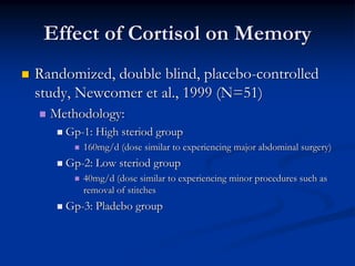 Effect of Cortisol on Memory
Randomized, double blind, placebo-controlled
study, Newcomer et al., 1999 (N=51)
  Methodology:
    Gp-1: High steriod group
       160mg/d (dose similar to experiencing major abdominal surgery)
    Gp-2: Low steriod group
       40mg/d (dose similar to experiencing minor procedures such as
       removal of stitches
    Gp-3: Pladebo group
 