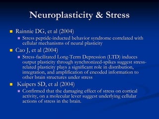 Neuroplasticity & Stress
Rainnie DG, et al (2004)
   Stress peptide-inducted behavior syndrome correlated with
   cellular mechanisms of neural plasticity
Cao J, et al (2004)
   Stress-facilitated Long-Term Depression (LTD) induces
   output plasticity through synchronized-spikes suggest stress-
   related plasticity plays a significant role in distribution,
   integration, and amplification of encoded information to
   other brain structures under stress
Kuipers SD, et al (2004)
   Confirmed that the damaging effect of stress on cortical
   activity, on a molecular lever suggest underlying cellular
   actions of stress in the brain.
 