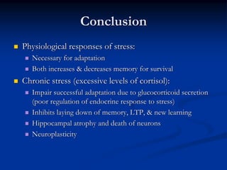 Conclusion
Physiological responses of stress:
   Necessary for adaptation
   Both increases & decreases memory for survival
Chronic stress (excessive levels of cortisol):
   Impair successful adaptation due to glucocorticoid secretion
   (poor regulation of endocrine response to stress)
   Inhibits laying down of memory, LTP, & new learning
   Hippocampal atrophy and death of neurons
   Neuroplasticity
 