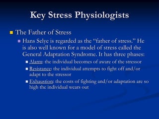 Key Stress Physiologists
The Father of Stress
  Hans Selye is regarded as the “father of stress.” He
  is also well known for a model of stress called the
  General Adaptation Syndrome. It has three phases:
    Alarm: the individual becomes of aware of the stressor
    Resistance: the individual attempts to fight off and/or
    adapt to the stressor
    Exhaustion: the costs of fighting and/or adaptation are so
    high the individual wears out
 