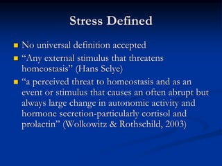 Stress Defined
No universal definition accepted
“Any external stimulus that threatens
homeostasis” (Hans Selye)
“a perceived threat to homeostasis and as an
event or stimulus that causes an often abrupt but
always large change in autonomic activity and
hormone secretion-particularly cortisol and
prolactin” (Wolkowitz & Rothschild, 2003)
 