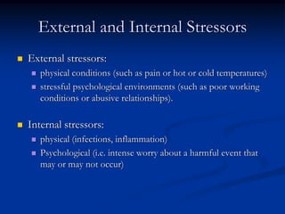 External and Internal Stressors
External stressors:
   physical conditions (such as pain or hot or cold temperatures)
   stressful psychological environments (such as poor working
   conditions or abusive relationships).

Internal stressors:
   physical (infections, inflammation)
   Psychological (i.e. intense worry about a harmful event that
   may or may not occur)
 