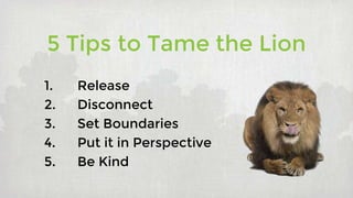 5 Tips to Tame the Lion
1. Release
2. Disconnect
3. Set Boundaries
4. Put it in Perspective
5. Be Kind
 