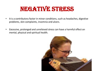 NEGATIVE STRESS
• It is a contributory factor in minor conditions, such as headaches, digestive
  problems, skin complaints, insomnia and ulcers.

• Excessive, prolonged and unrelieved stress can have a harmful effect on
  mental, physical and spiritual health.
 