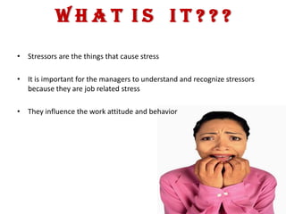 WHAT IS IT???
• Stressors are the things that cause stress

• It is important for the managers to understand and recognize stressors
  because they are job related stress

• They influence the work attitude and behavior
 