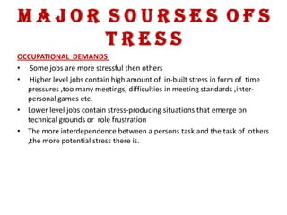 MAJOR SOURSES OFS
      TRESS
OCCUPATIONAL DEMANDS
• Some jobs are more stressful then others
• Higher level jobs contain high amount of in-built stress in form of time
  pressures ,too many meetings, difficulties in meeting standards ,inter-
  personal games etc.
• Lower level jobs contain stress-producing situations that emerge on
  technical grounds or role frustration
• The more interdependence between a persons task and the task of others
  ,the more potential stress there is.
 