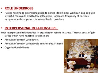 • ROLE UNDERROLE
• Having nothing to do or being asked to do too little in ones work can also be quite
  stressful. This could lead to low self esteem, increased frequency of nervous
  symptoms and complaints, increased health problems


• INTERPERSONAL RELATIONSHIPS
Poor interpersonal relationships in organization results in stress. Three aspects of job
   stress which have negative influence are
• Amount of contact with others
• Amount of contact with people in other departments
• Organizational climate
 