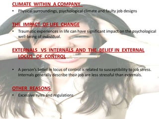 CLIMATE WITHIN A COMPANY
• Physical surroundings, psychological climate and faulty job designs


THE IMPACT OF LIFE CHANGE
• Traumatic experiences in life can have significant impact on the psychological
  well-being of individual.


EXTERNALS VS INTERNALS AND THE BELIEF IN EXTERNAL
  LOCUS OF CONTROL

• A person’s belief in locus of control is related to susceptibility to job stress.
  Internals generally describe their job are less stressful than externals.


OTHER REASONS
• Excessive rules and regulations
 