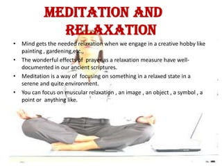 MEDITATION AND
              RELAXATION
• Mind gets the needed relaxation when we engage in a creative hobby like
  painting , gardening,etc.,
• The wonderful effects of prayer as a relaxation measure have well-
  documented in our ancient scriptures.
• Meditation is a way of focusing on something in a relaxed state in a
  serene and quite environment.
• You can focus on muscular relaxation , an image , an object , a symbol , a
  point or anything like.
 
