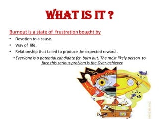 WHAT IS IT ?
Burnout is a state of frustration bought by
• Devotion to a cause.
• Way of life.
• Relationship that failed to produce the expected reward .
  •Everyone is a potential candidate for burn out. The most likely person to
                  face this serious problem is the Over-achiever.
 