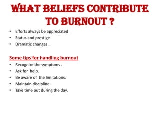 WHAT BELIEFS CONTRIBUTE
         TO BURNOUT ?
• Efforts always be appreciated
• Status and prestige
• Dramatic changes .


Some tips for handling burnout
•   Recognize the symptoms .
•   Ask for help.
•   Be aware of the limitations.
•   Maintain discipline.
•   Take time out during the day.
 