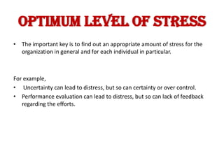 OPTIMUM LEVEL OF STRESS
• The important key is to find out an appropriate amount of stress for the
  organization in general and for each individual in particular.



For example,
• Uncertainty can lead to distress, but so can certainty or over control.
• Performance evaluation can lead to distress, but so can lack of feedback
   regarding the efforts.
 