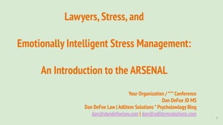 Lawyers,Stress,and
Emotionally Intelligent Stress Management:
An Introduction to the ARSENAL
Your Organization / *** Conference
Dan DeFoe JD MS
Dan DeFoe Law | Adlitem Solutions * Psycholawlogy Blog
dan@dandefoelaw.com | dan@adlitemsolutions.com
1
 