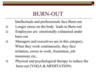 BURN-OUT
Intellectuals and professionals face Burn-out
 Longer stress on the body leads to Burn-out
 Employees are emotionally exhausted under
burn-out .
 Managers and executives are in this category,
When they work continuously, they face
irritation, errors in work, frustration, job
monotony etc,.
 Physical and psychological therapy to reduce the
burn-out (YOGA & MEDITATION)
 