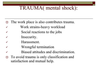 TRAUMA( mental shock):
 The work place is also contributes trauma.
 Work strains-heavy workload
 Social reactions to the jobs
 Insecurity.
 Harassment.
 Wrongful termination
 Biased attitudes and discrimination.
 To avoid trauma is only classification and
satisfaction and mutual help.
 