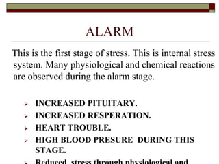 ALARM
This is the first stage of stress. This is internal stress
system. Many physiological and chemical reactions
are observed during the alarm stage.
 INCREASED PITUITARY.
 INCREASED RESPERATION.
 HEART TROUBLE.
 HIGH BLOOD PRESURE DURING THIS
STAGE.
 
