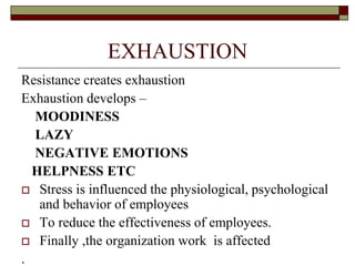 EXHAUSTION
Resistance creates exhaustion
Exhaustion develops –
MOODINESS
LAZY
NEGATIVE EMOTIONS
HELPNESS ETC
 Stress is influenced the physiological, psychological
and behavior of employees
 To reduce the effectiveness of employees.
 Finally ,the organization work is affected
.
 