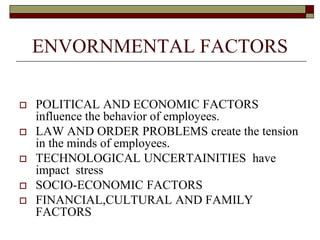 ENVORNMENTAL FACTORS
 POLITICAL AND ECONOMIC FACTORS
influence the behavior of employees.
 LAW AND ORDER PROBLEMS create the tension
in the minds of employees.
 TECHNOLOGICAL UNCERTAINITIES have
impact stress
 SOCIO-ECONOMIC FACTORS
 FINANCIAL,CULTURAL AND FAMILY
FACTORS
 