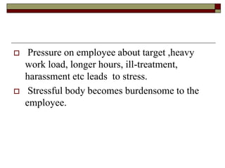  Pressure on employee about target ,heavy
work load, longer hours, ill-treatment,
harassment etc leads to stress.
 Stressful body becomes burdensome to the
employee.
 