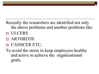 Recently the researchers are identified not only
the above problems and another problems like
 ULCERS
 ARTHRITIS
 CANSCER ETC,
To avoid the stress to keep employees healthy
and active to achieve the organizational
goals.
 