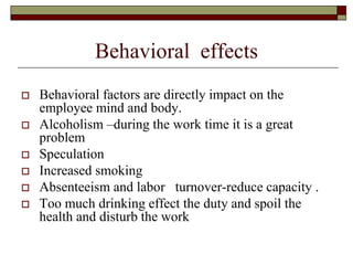 Behavioral effects
 Behavioral factors are directly impact on the
employee mind and body.
 Alcoholism –during the work time it is a great
problem
 Speculation
 Increased smoking
 Absenteeism and labor turnover-reduce capacity .
 Too much drinking effect the duty and spoil the
health and disturb the work
 