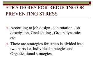 STRATEGIES FOR REDUCING OR
PREVENTING STRESS
 According to job design , job rotation, job
description, Goal setting , Group dynamics
etc.
 There are strategies for stress is divided into
two parts i.e. Individual strategies and
Organizational strategies.
 