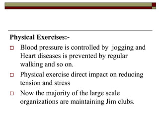 Physical Exercises:-
 Blood pressure is controlled by jogging and
Heart diseases is prevented by regular
walking and so on.
 Physical exercise direct impact on reducing
tension and stress
 Now the majority of the large scale
organizations are maintaining Jim clubs.
 