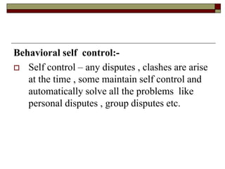 Behavioral self control:-
 Self control – any disputes , clashes are arise
at the time , some maintain self control and
automatically solve all the problems like
personal disputes , group disputes etc.
 