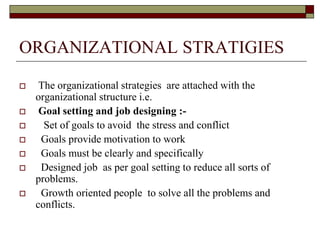 ORGANIZATIONAL STRATIGIES
 The organizational strategies are attached with the
organizational structure i.e.
 Goal setting and job designing :-
 Set of goals to avoid the stress and conflict
 Goals provide motivation to work
 Goals must be clearly and specifically
 Designed job as per goal setting to reduce all sorts of
problems.
 Growth oriented people to solve all the problems and
conflicts.
 