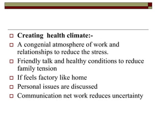  Creating health climate:-
 A congenial atmosphere of work and
relationships to reduce the stress.
 Friendly talk and healthy conditions to reduce
family tension
 If feels factory like home
 Personal issues are discussed
 Communication net work reduces uncertainty
 