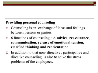 Providing personal counseling
 Counseling is an exchange of ideas and feelings
between persons or parties.
 6 functions of counseling. i.e. advice, reassurance,
communication, release of emotional tension,
clarified thinking and reorientation.
 In addition to that non- directive , participative and
directive counseling is also to solve the stress
problems of the employees.
 