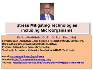 Stress Mitigating Technologies
including Microorganisms
Dr. K. VANANGAMUDI, Ph. D., Post. Doc (USA)
Formerly Dean (Agriculture), Agri. College & Research Institute, Coimbatore,
Dean, Adhiparashakthi Agricultural College, Kalavai
Professor & Head, Seed Science& Technology,
Tamil Nadu Agricultural University, Coimbatore-641003, Tamil Nadu.
e-mail: vanangamudi.tnau@gmail.com
Website: https://trinityculturalacademy.com/
YouTube: https://www.youtube.com/channel/UCWGv08j5jaZ-nkvz46HrBVw
 