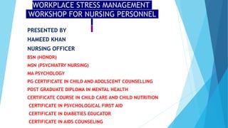 WORKPLACE STRESS MANAGEMENT
WORKSHOP FOR NURSING PERSONNEL
PRESENTED BY
HAMEED KHAN
NURSING OFFICER
BSN (HONOR)
MSN (PSYCHIATRY NURSING)
MA PSYCHOLOGY
PG CERTIFICATE IN CHILD AND ADOLSCENT COUNSELLING
POST GRADUATE DIPLOMA IN MENTAL HEALTH
CERTIFICATE COURSE IN CHILD CARE AND CHILD NUTRITION
CERTIFICATE IN PSYCHOLOGICAL FIRST AID
CERTIFICATE IN DIABETIES EDUCATOR
CERTIFICATE IN AIDS COUNSELING
 