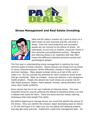 Stress Management and Real Estate Investing


                      Hello and for today’s investor tip I want to focus on a
                      silent strain on your business and life, and that is
                      stress. Even the most productive and successful
                      people are not immune to the effects of stress. All
                      individuals, at one time or another, encounter stress in
                      their personal and professional pursuits. Managing
                      and relieving stress is an important skill that often
                      means the difference between personal success and
                      psychological despair.

The first step in understanding stress management is realizing the most
common types of stress-inducers. Stress inducers are things such as illness
or injury, financial pressure, family difficulties, change in living condition,
and even holidays. Many people consider stress as a fact of life, and in
realty it is. Do not overlook the potential for harm caused by stress levels
that go unchecked. Make no mistake: stress can become a very dangerous
health problem. People who absorb too much stress are at great risk for
high blood pressure, fatigue, heart disease, anxiety, eating disorders, and
many other health problems.

Every person has his or her own methods of relieving stress. The most
important thing for anyone suffering the effects of excessive stress is to find
a release that works for them. There are some common stress relieving
techniques that most people find useful.

But before beginning to manage stress, you must first identify the source of
the stress. Once you identify the stressor, begin developing ways to relieve
it. On key technique is to make sure you are eating and sleeping properly
and also get some exercise. Implement a solid time management plan. Do
 