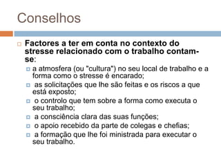 Conselhos
   Factores a ter em conta no contexto do
    stresse relacionado com o trabalho contam-
    se:
     a atmosfera (ou "cultura") no seu local de trabalho e a
      forma como o stresse é encarado;
     as solicitações que lhe são feitas e os riscos a que
      está exposto;
     o controlo que tem sobre a forma como executa o
      seu trabalho;
     a consciência clara das suas funções;
     o apoio recebido da parte de colegas e chefias;
     a formação que lhe foi ministrada para executar o
      seu trabalho.
 