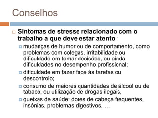Conselhos
   Sintomas de stresse relacionado com o
    trabalho a que deve estar atento :
     mudanças   de humor ou de comportamento, como
      problemas com colegas, irritabilidade ou
      dificuldade em tomar decisões, ou ainda
      dificuldades no desempenho profissional;
     dificuldade em fazer face às tarefas ou
      descontrolo;
     consumo de maiores quantidades de álcool ou de
      tabaco, ou utilização de drogas ilegais,
     queixas de saúde: dores de cabeça frequentes,
      insónias, problemas digestivos, …
 