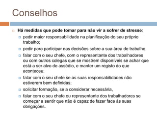 Conselhos
   Há medidas que pode tomar para não vir a sofrer de stresse:
     pedir maior responsabilidade na planificação do seu próprio
      trabalho;
     pedir para participar nas decisões sobre a sua área de trabalho;

     falar com o seu chefe, com o representante dos trabalhadores
      ou com outros colegas que se mostrem disponíveis se achar que
      está a ser alvo de assédio, e manter um registo do que
      aconteceu;
     falar com o seu chefe se as suas responsabilidades não
      estiverem bem definidas;
     solicitar formação, se a considerar necessária,

     falar com o seu chefe ou representante dos trabalhadores se
      começar a sentir que não é capaz de fazer face às suas
      obrigações.
 
