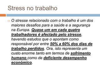 Stress no trabalho
   O stresse relacionado com o trabalho é um dos
    maiores desafios para a saúde e a segurança
    na Europa. Quase um em cada quatro
    trabalhadores é afectado pelo stresse,
    havendo estudos que o apontam como
    responsável por entre 50% a 60% dos dias de
    trabalho perdidos. Ora, isto representa um
    custo enorme tanto em termos de sofrimento
    humano como de deficiente desempenho
    económico.
 