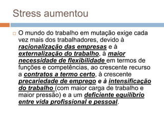 Stress aumentou
   O mundo do trabalho em mutação exige cada
    vez mais dos trabalhadores, devido à
    racionalização das empresas e à
    externalização do trabalho, à maior
    necessidade de flexibilidade em termos de
    funções e competências, ao crescente recurso
    a contratos a termo certo, à crescente
    precariedade de emprego e à intensificação
    do trabalho (com maior carga de trabalho e
    maior pressão) e a um deficiente equilíbrio
    entre vida profissional e pessoal.
 