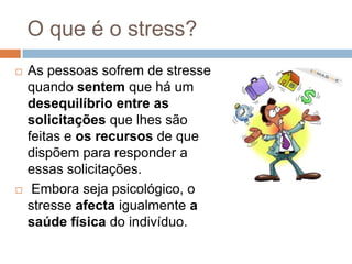 O que é o stress?
   As pessoas sofrem de stresse
    quando sentem que há um
    desequilíbrio entre as
    solicitações que lhes são
    feitas e os recursos de que
    dispõem para responder a
    essas solicitações.
    Embora seja psicológico, o
    stresse afecta igualmente a
    saúde física do indivíduo.
 
